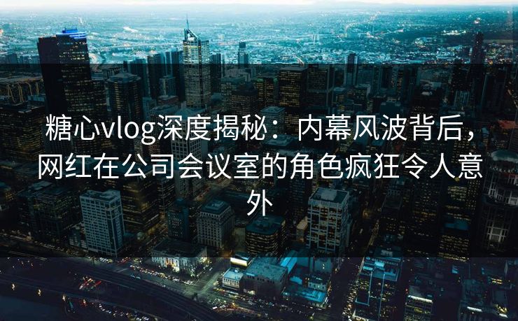糖心vlog深度揭秘:内幕风波背后,网红在公司会议室的角色疯狂令人意外 糖心vlog深度揭秘:内幕风波背后,网红在公司会议室的角色疯狂令人意外