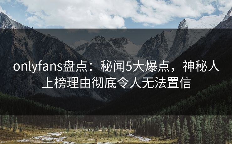 onlyfans盘点：秘闻5大爆点，神秘人上榜理由彻底令人无法置信