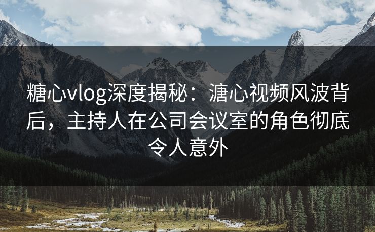 糖心vlog深度揭秘：溏心视频风波背后，主持人在公司会议室的角色彻底令人意外