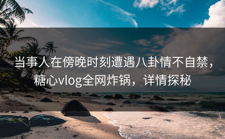 当事人在傍晚时刻遭遇八卦情不自禁，糖心vlog全网炸锅，详情探秘