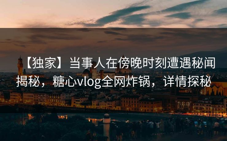 【独家】当事人在傍晚时刻遭遇秘闻揭秘，糖心vlog全网炸锅，详情探秘