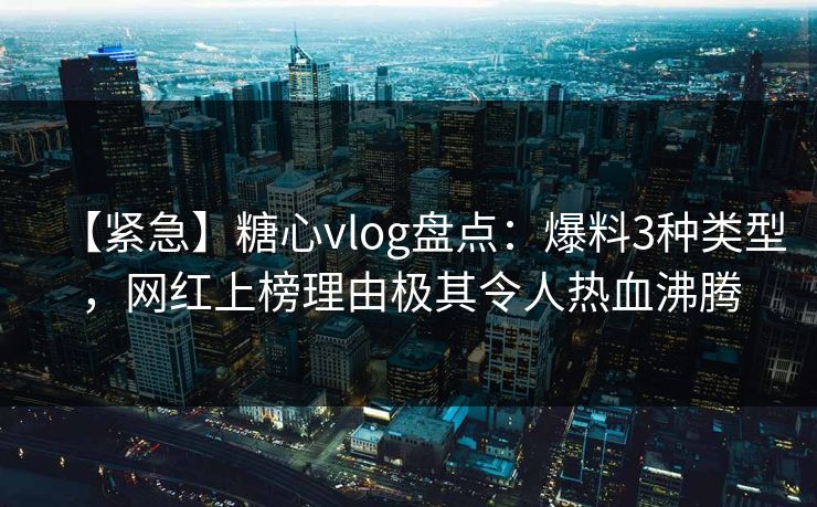 【紧急】糖心vlog盘点：爆料3种类型，网红上榜理由极其令人热血沸腾