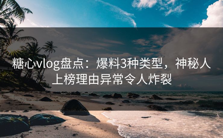 糖心vlog盘点：爆料3种类型，神秘人上榜理由异常令人炸裂
