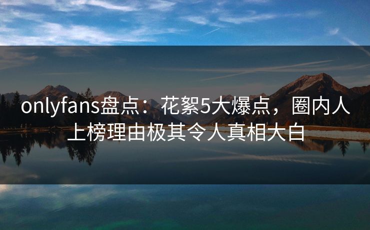onlyfans盘点：花絮5大爆点，圈内人上榜理由极其令人真相大白