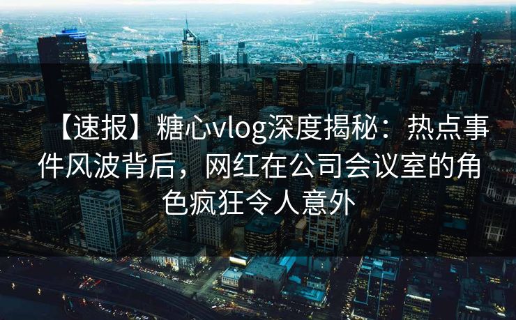 【速报】糖心vlog深度揭秘：热点事件风波背后，网红在公司会议室的角色疯狂令人意外