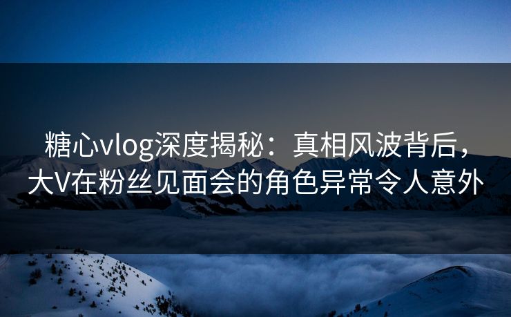 糖心vlog深度揭秘：真相风波背后，大V在粉丝见面会的角色异常令人意外