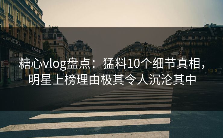 糖心vlog盘点：猛料10个细节真相，明星上榜理由极其令人沉沦其中