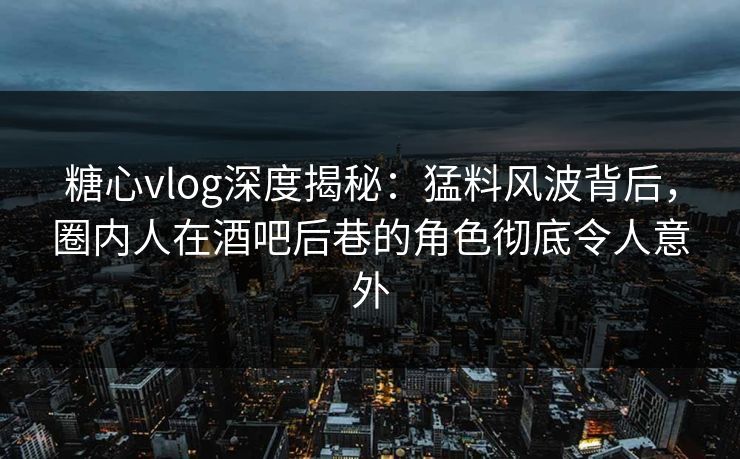 糖心vlog深度揭秘：猛料风波背后，圈内人在酒吧后巷的角色彻底令人意外