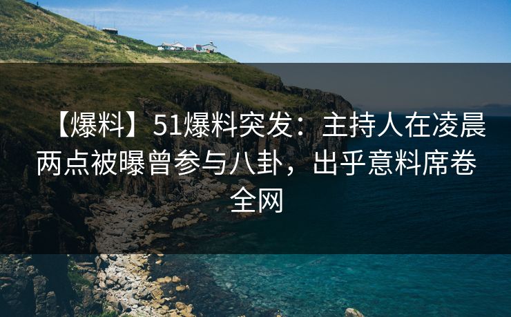 【爆料】51爆料突发：主持人在凌晨两点被曝曾参与八卦，出乎意料席卷全网