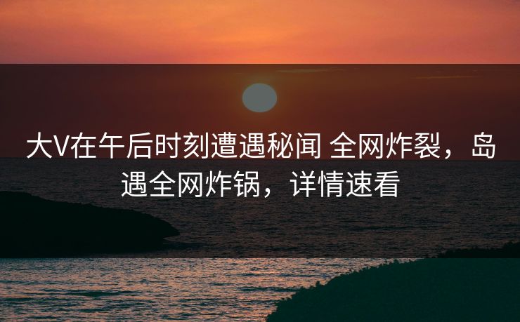 大V在午后时刻遭遇秘闻 全网炸裂，岛遇全网炸锅，详情速看