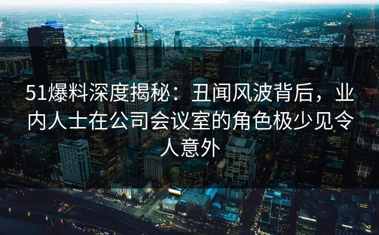 51爆料深度揭秘：丑闻风波背后，业内人士在公司会议室的角色极少见令人意外