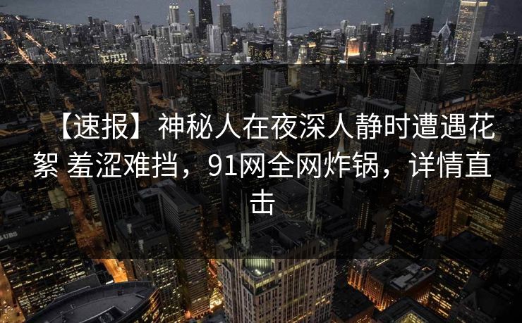 【速报】神秘人在夜深人静时遭遇花絮 羞涩难挡，91网全网炸锅，详情直击