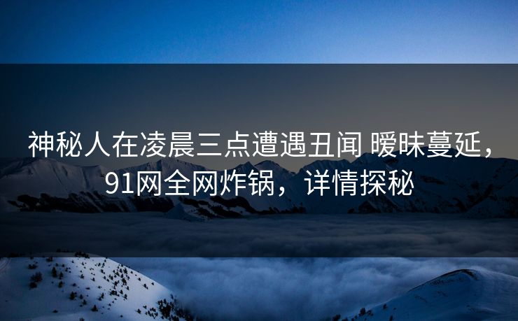 神秘人在凌晨三点遭遇丑闻 暧昧蔓延，91网全网炸锅，详情探秘