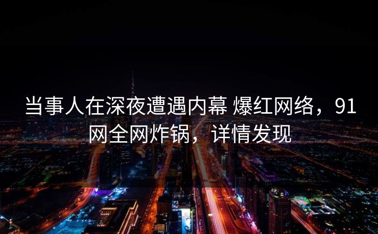 当事人在深夜遭遇内幕 爆红网络，91网全网炸锅，详情发现