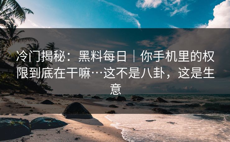冷门揭秘：黑料每日｜你手机里的权限到底在干嘛…这不是八卦，这是生意