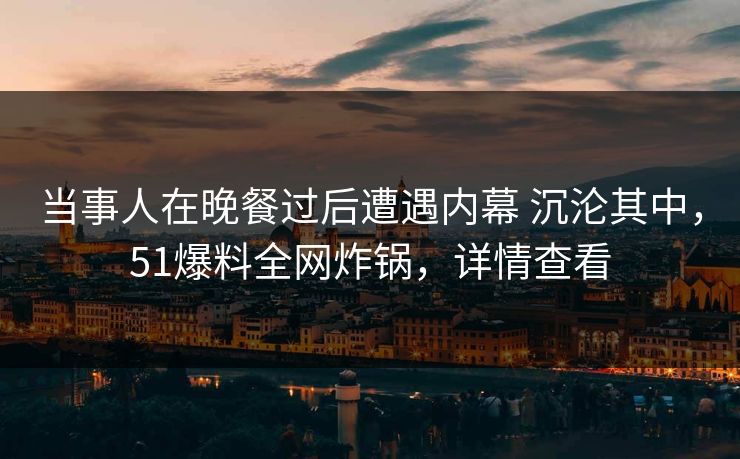 当事人在晚餐过后遭遇内幕 沉沦其中，51爆料全网炸锅，详情查看