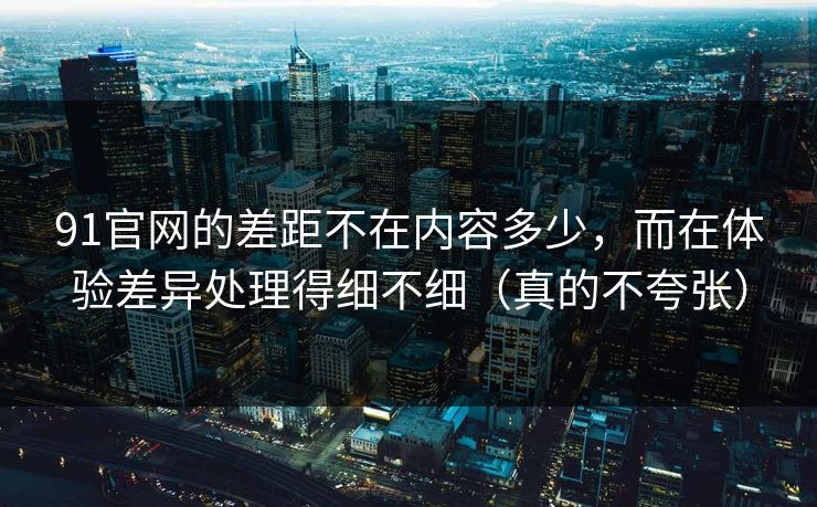 91官网的差距不在内容多少，而在体验差异处理得细不细（真的不夸张）