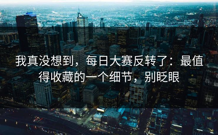 我真没想到，每日大赛反转了：最值得收藏的一个细节，别眨眼