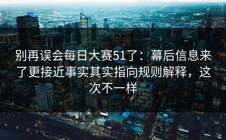 别再误会每日大赛51了：幕后信息来了更接近事实其实指向规则解释，这次不一样