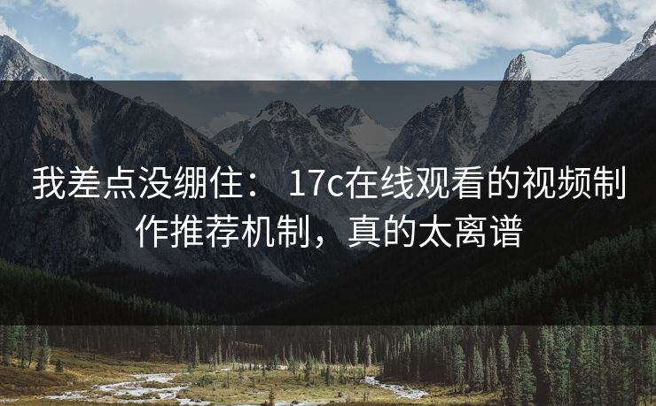 我差点没绷住： 17c在线观看的视频制作推荐机制，真的太离谱