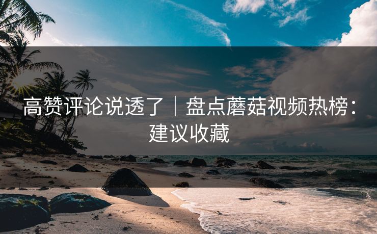 高赞评论说透了｜盘点蘑菇视频热榜：建议收藏