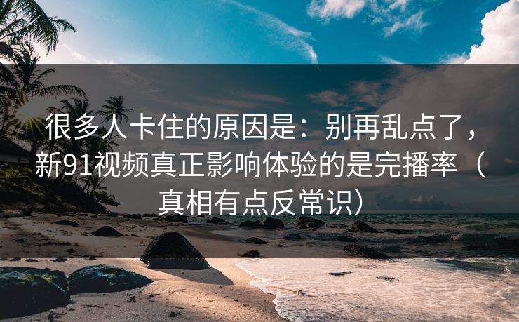 很多人卡住的原因是：别再乱点了，新91视频真正影响体验的是完播率（真相有点反常识）