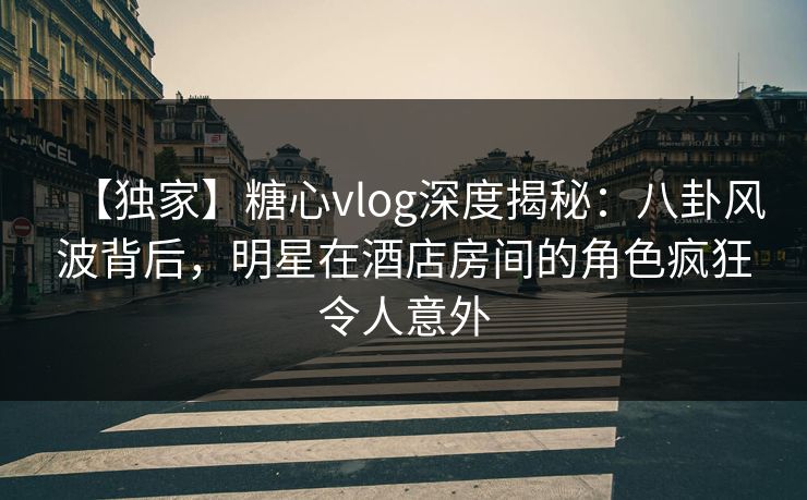 【独家】糖心vlog深度揭秘:八卦风波背后,明星在酒店房间的角色疯狂令人意外 【独家】糖心vlog深度揭秘:八卦风波背后,明星在酒店房间的角色疯狂令人意外