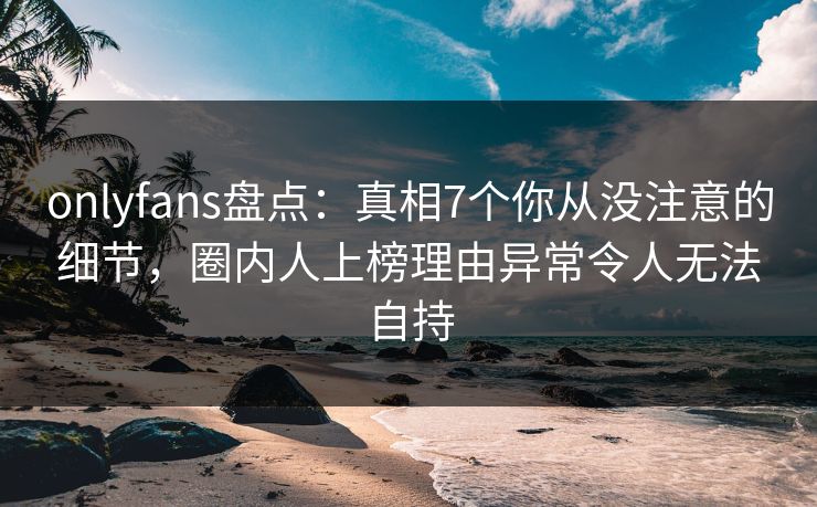onlyfans盘点：真相7个你从没注意的细节，圈内人上榜理由异常令人无法自持