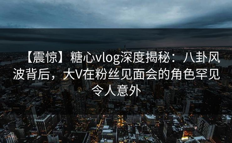 【震惊】糖心vlog深度揭秘:八卦风波背后,大V在粉丝见面会的角色罕见令人意外 【震惊】糖心vlog深度揭秘:八卦风波背后,大V在粉丝见面会的角色罕见令人意外