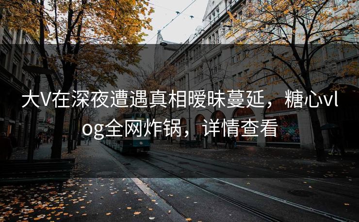 大V在深夜遭遇真相暧昧蔓延,糖心vlog全网炸锅,详情查看 大V在深夜遭遇真相暧昧蔓延,糖心vlog全网炸锅,详情查看