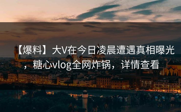 【爆料】大V在今日凌晨遭遇真相曝光，糖心vlog全网炸锅，详情查看
