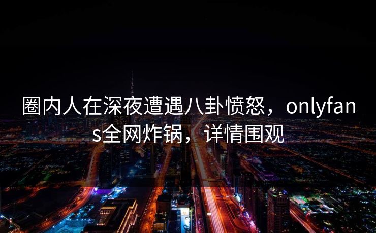 圈内人在深夜遭遇八卦愤怒,onlyfans全网炸锅,详情围观 圈内人在深夜遭遇八卦愤怒,onlyfans全网炸锅,详情围观