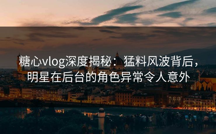糖心vlog深度揭秘：猛料风波背后，明星在后台的角色异常令人意外