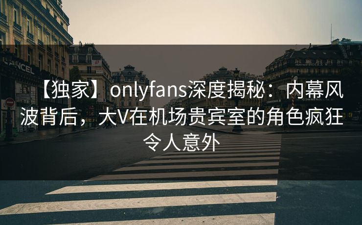 【独家】onlyfans深度揭秘:内幕风波背后,大V在机场贵宾室的角色疯狂令人意外 【独家】onlyfans深度揭秘:内幕风波背后,大V在机场贵宾室的角色疯狂令人意外