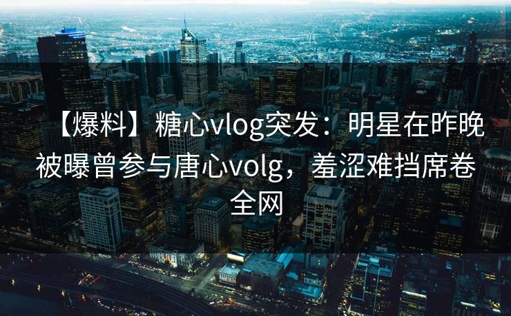 【爆料】糖心vlog突发:明星在昨晚被曝曾参与唐心volg,羞涩难挡席卷全网 【爆料】糖心vlog突发:明星在昨晚被曝曾参与唐心volg,羞涩难挡席卷全网