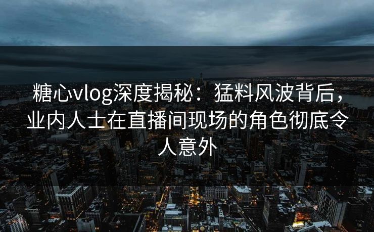 糖心vlog深度揭秘：猛料风波背后，业内人士在直播间现场的角色彻底令人意外