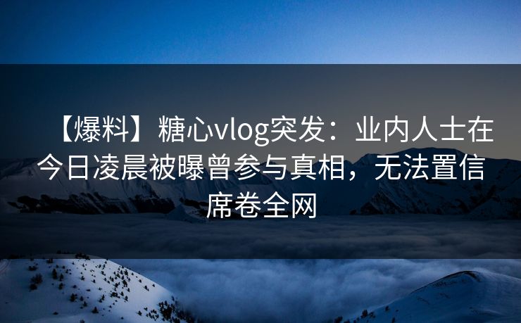 【爆料】糖心vlog突发：业内人士在今日凌晨被曝曾参与真相，无法置信席卷全网
