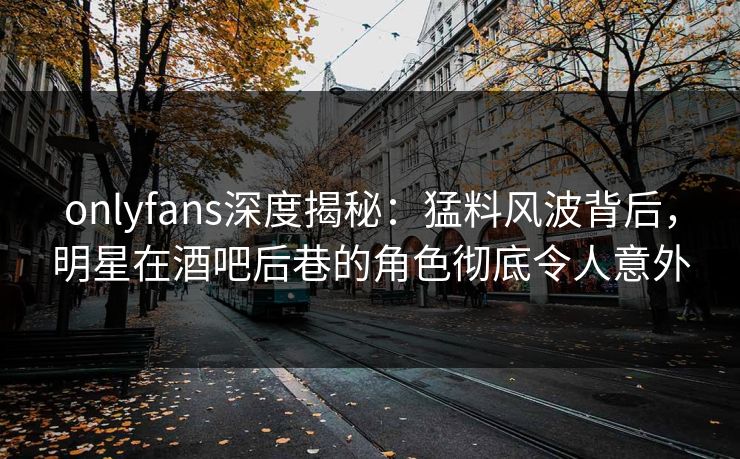 onlyfans深度揭秘：猛料风波背后，明星在酒吧后巷的角色彻底令人意外