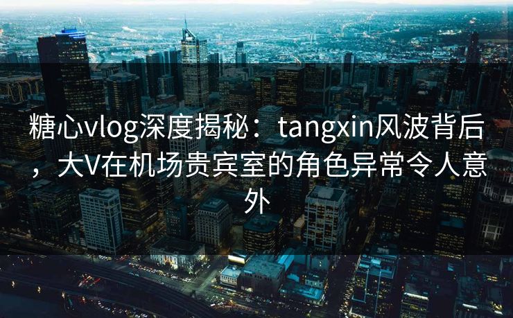 糖心vlog深度揭秘:tangxin风波背后,大V在机场贵宾室的角色异常令人意外 糖心vlog深度揭秘:tangxin风波背后,大V在机场贵宾室的角色异常令人意外