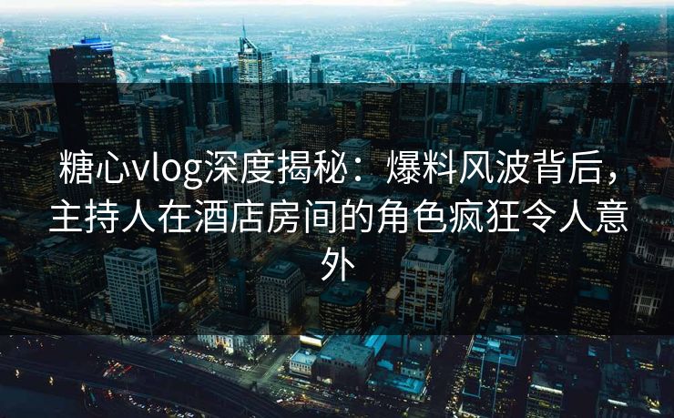 糖心vlog深度揭秘:爆料风波背后,主持人在酒店房间的角色疯狂令人意外 糖心vlog深度揭秘:爆料风波背后,主持人在酒店房间的角色疯狂令人意外