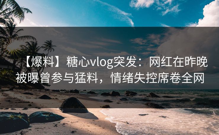【爆料】糖心vlog突发:网红在昨晚被曝曾参与猛料,情绪失控席卷全网 【爆料】糖心vlog突发:网红在昨晚被曝曾参与猛料,情绪失控席卷全网