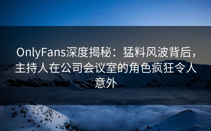 OnlyFans深度揭秘：猛料风波背后，主持人在公司会议室的角色疯狂令人意外