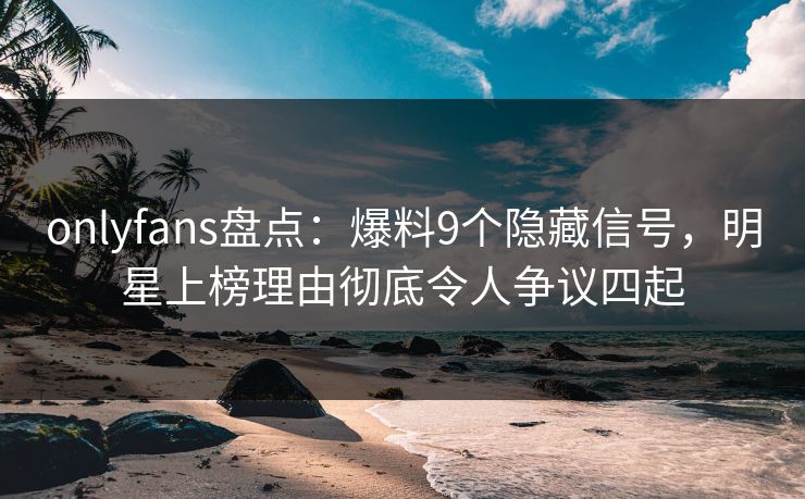 onlyfans盘点：爆料9个隐藏信号，明星上榜理由彻底令人争议四起