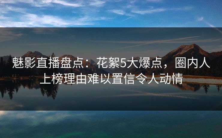 魅影直播盘点：花絮5大爆点，圈内人上榜理由难以置信令人动情