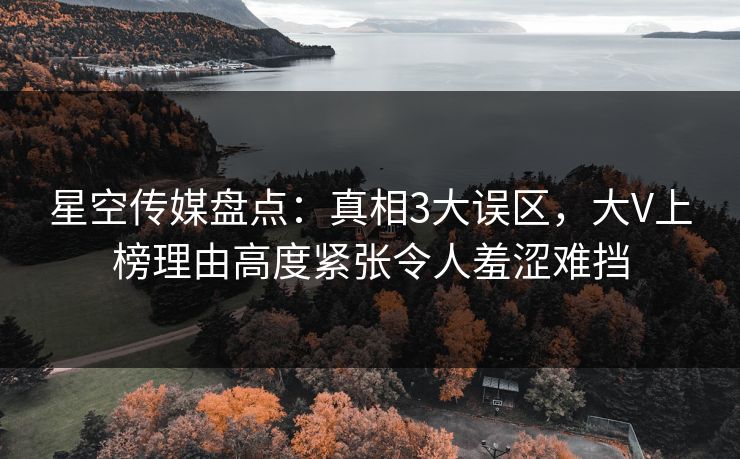星空传媒盘点：真相3大误区，大V上榜理由高度紧张令人羞涩难挡