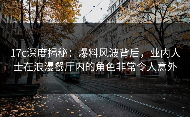 17c深度揭秘：爆料风波背后，业内人士在浪漫餐厅内的角色非常令人意外