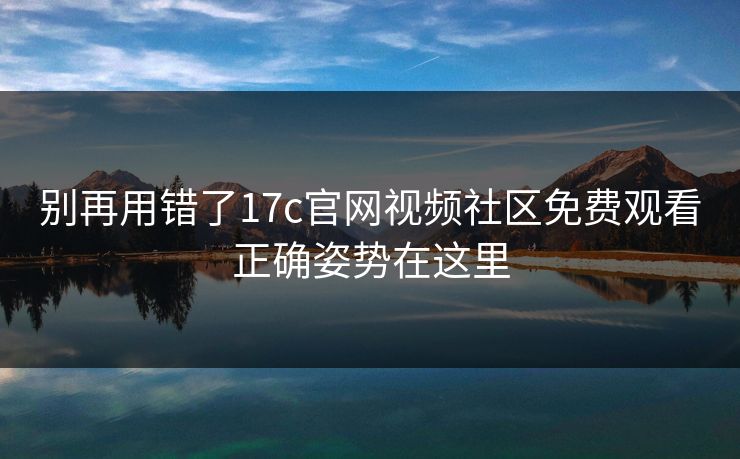 别再用错了17c官网视频社区免费观看正确姿势在这里 别再用错了17c官网视频社区免费观看正确姿势在这里