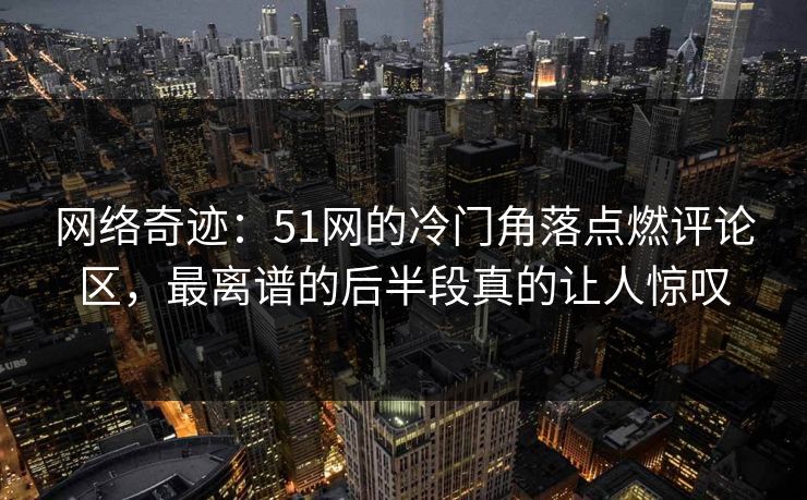 网络奇迹：51网的冷门角落点燃评论区，最离谱的后半段真的让人惊叹
